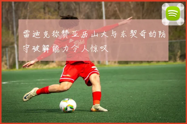 雷迪克称赞亚历山大与东契奇的防守破解能力令人惊叹