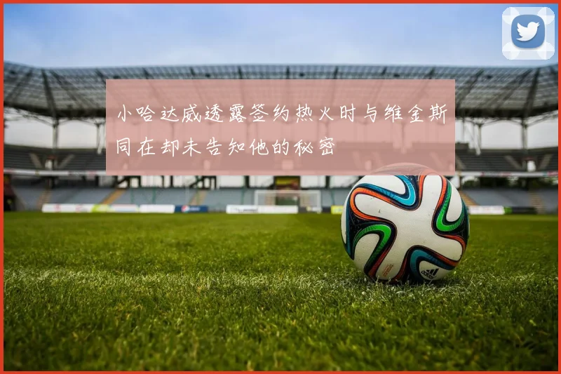 小哈达威透露签约热火时与维金斯同在却未告知他的秘密