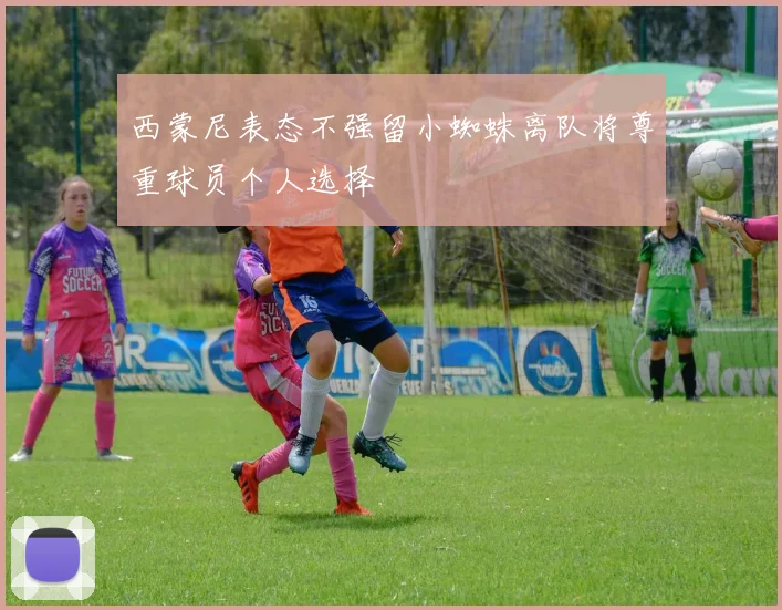 西蒙尼表态不强留小蜘蛛离队将尊重球员个人选择