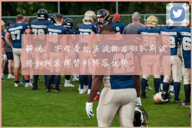 解说：字母哥经历波折后归队斯波将如何发挥替补阵容优势
