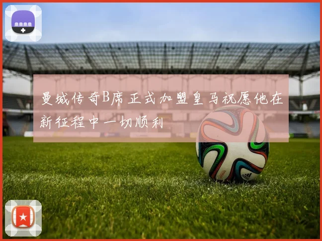 曼城传奇B席正式加盟皇马祝愿他在新征程中一切顺利