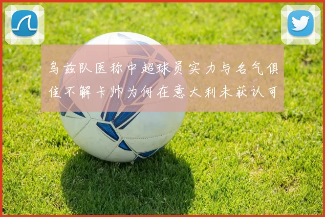 乌兹队医称中超球员实力与名气俱佳不解卡帅为何在意大利未获认可