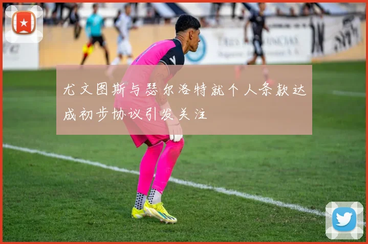 尤文图斯与瑟尔洛特就个人条款达成初步协议引发关注