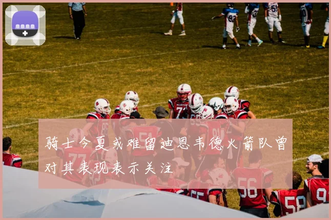 骑士今夏或难留迪恩韦德火箭队曾对其表现表示关注