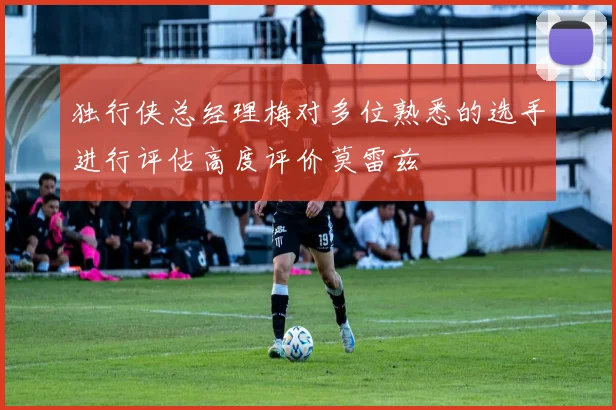 独行侠总经理梅对多位熟悉的选手进行评估高度评价莫雷兹