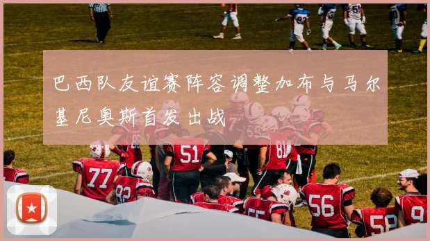 巴西队友谊赛阵容调整加布与马尔基尼奥斯首发出战