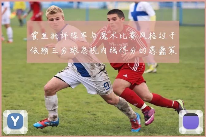 霍里批评绿军与魔术比赛风格过于依赖三分球忽视内线得分的愚蠢策略