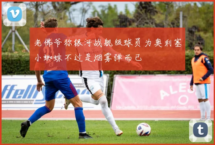 老佛爷称银河战舰级球员为奥利塞小蜘蛛不过是烟雾弹而已