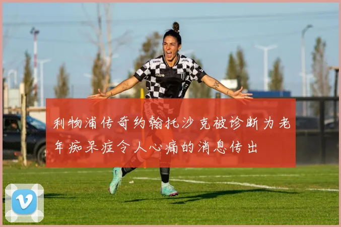 利物浦传奇约翰托沙克被诊断为老年痴呆症令人心痛的消息传出