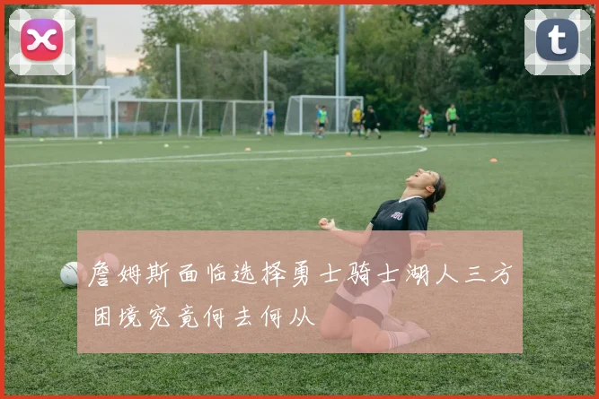 詹姆斯面临选择勇士骑士湖人三方困境究竟何去何从