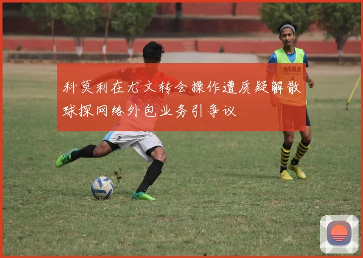 科莫利在尤文转会操作遭质疑解散球探网络外包业务引争议