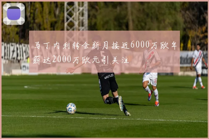 马丁内利转会新月接近6000万欧年薪达2000万欧元引关注