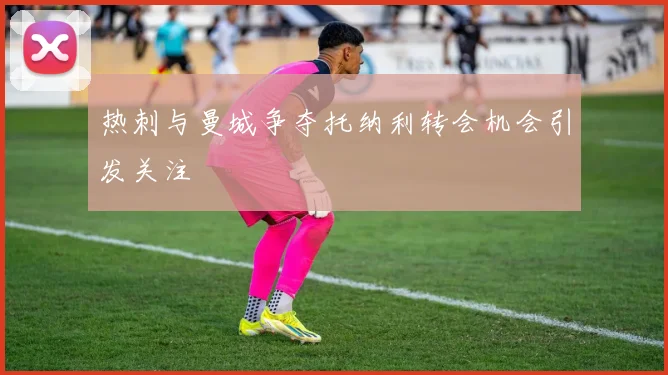 热刺与曼城争夺托纳利转会机会引发关注