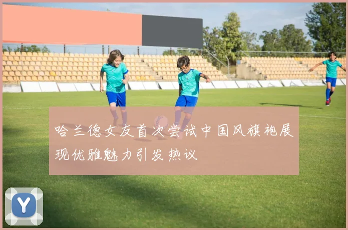 哈兰德女友首次尝试中国风旗袍展现优雅魅力引发热议
