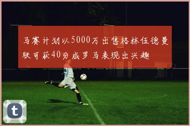马赛计划以5000万出售格林伍德曼联可获40分成罗马表现出兴趣