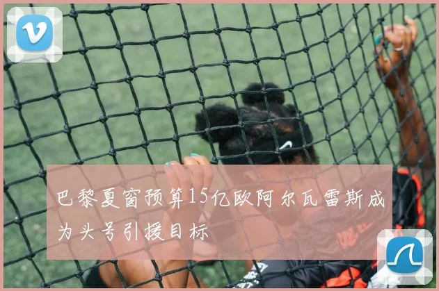 巴黎夏窗预算15亿欧阿尔瓦雷斯成为头号引援目标