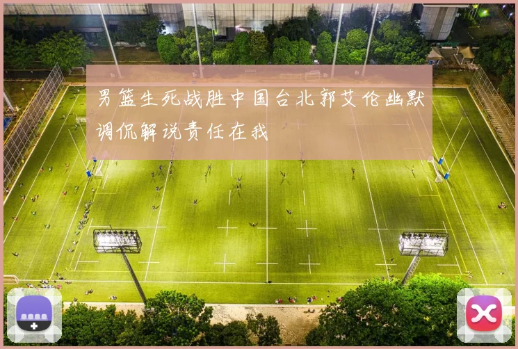 男篮生死战胜中国台北郭艾伦幽默调侃解说责任在我