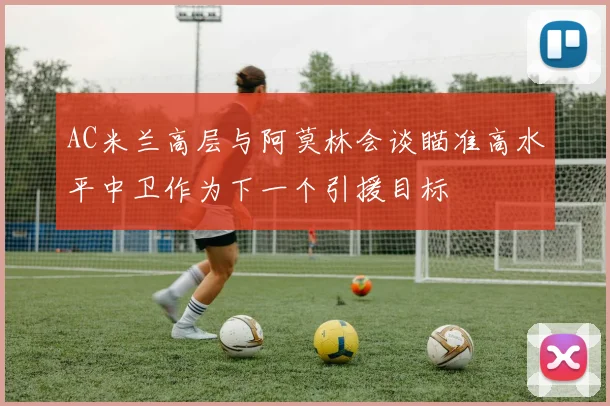 AC米兰高层与阿莫林会谈瞄准高水平中卫作为下一个引援目标