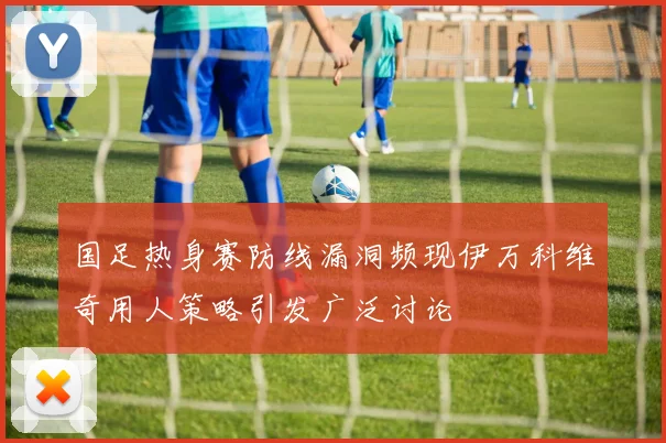 国足热身赛防线漏洞频现伊万科维奇用人策略引发广泛讨论