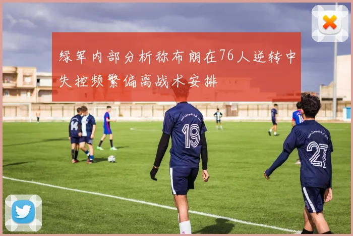 绿军内部分析称布朗在76人逆转中失控频繁偏离战术安排