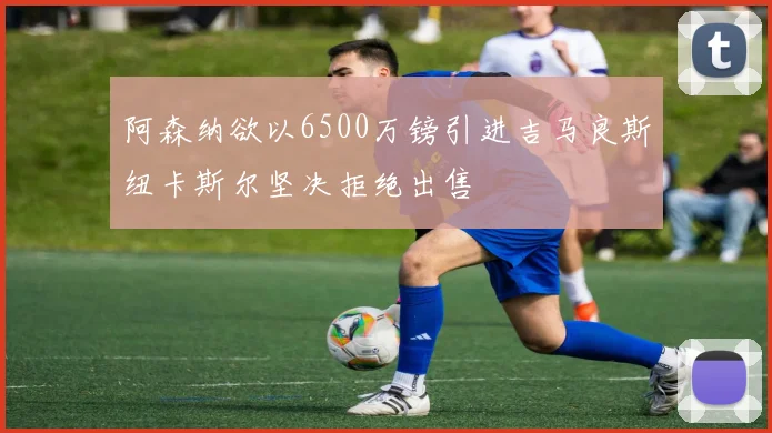 阿森纳欲以6500万镑引进吉马良斯纽卡斯尔坚决拒绝出售