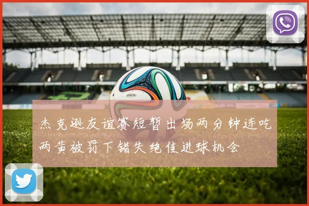 杰克逊友谊赛短暂出场两分钟连吃两黄被罚下错失绝佳进球机会