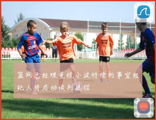 篮网总经理重视小波特续约事宜经纪人将启动谈判进程
