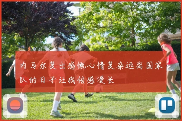 内马尔复出感慨心情复杂远离国家队的日子让我倍感漫长